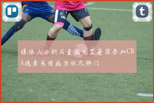 媒体人分析石奎成长显著若参加CBA选秀或将成为状元热门