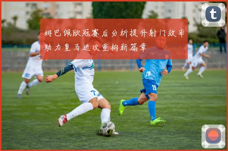 姆巴佩欧冠赛后分析提升射门效率助力皇马进攻重构新篇章