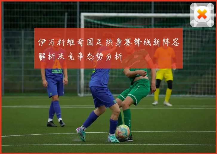 伊万科维奇国足热身赛锋线新阵容解析及竞争态势分析