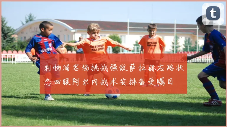 利物浦客场挑战强敌萨拉赫右路状态回暖阿尔内战术安排备受瞩目